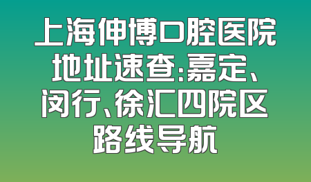 上海伸博口腔医院地址速查：嘉定、闵行、徐汇四院区路线导航