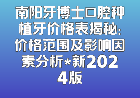 南阳牙博士口腔种植牙价格表揭秘：价格范围及影响因素分析*新2024版