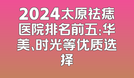2024太原祛痣医院排名前五：华美、时光等优质选择