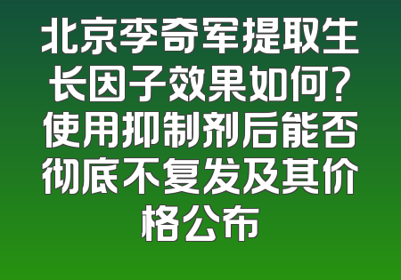 北京李奇军提取生长因子效果如何？使用抑制剂后能否彻底不复发及其价格公布