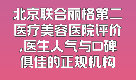 北京联合丽格第二医疗美容医院评价，医生人气与口碑俱佳的正规机构