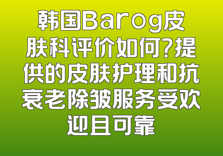 韩国Barog皮肤科评价如何？提供的皮肤护理和抗衰老除皱服务受欢迎且可靠