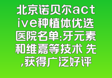 北京诺贝尔active种植体优选医院名单：牙元素和维嘉等技术領先，获得广泛好评