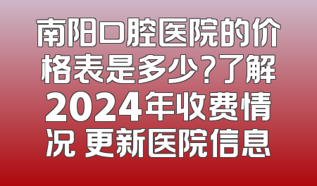 南阳口腔医院的价格表是多少？了解2024年收费情况 更新医院信息