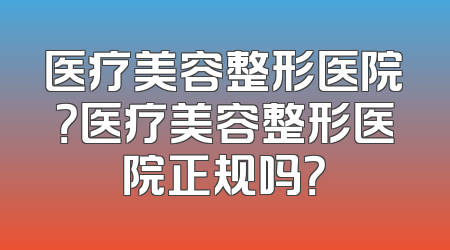 医疗美容整形医院？医疗美容整形医院正规吗？
