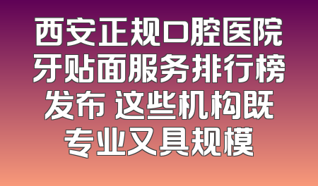 西安正规口腔医院牙贴面服务排行榜发布 这些机构既专业又具规模