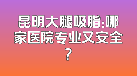 昆明大腿吸脂：哪家医院专业又安全？
