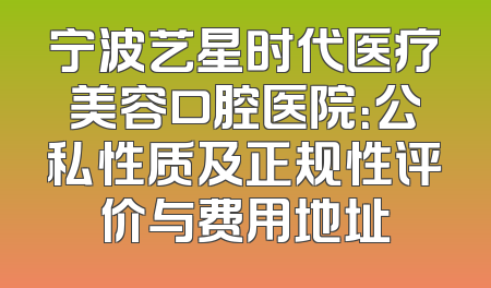 宁波艺星时代医疗美容口腔医院：公私性质及正规性评价与费用地址