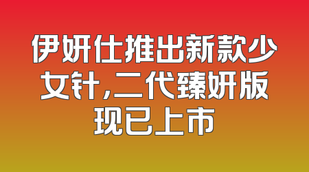 伊妍仕推出新款少女针，二代臻妍版现已上市