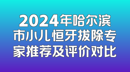 2024年哈尔滨市小儿恒牙拔除专家推荐及评价对比