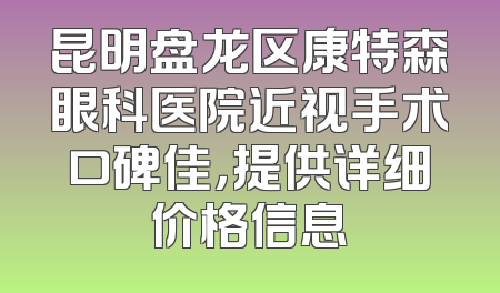 昆明盘龙区康特森眼科医院近视手术口碑佳，提供详细价格信息