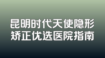 昆明时代天使隐形矫正优选医院指南