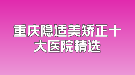 重庆隐适美矫正十大医院精选