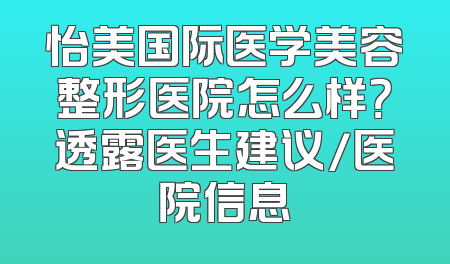 怡美国际医学美容整形医院怎么样？透露医生建议/医院信息