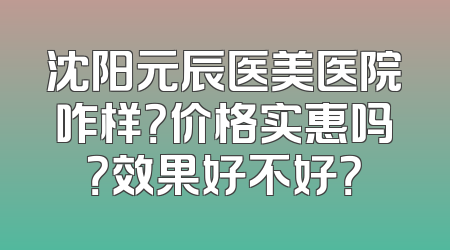 沈阳元辰医美医院咋样？价格实惠吗？效果好不好？