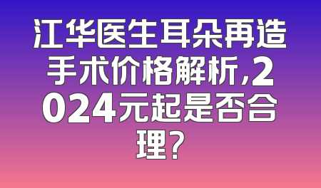 江华医生耳朵再造手术价格解析，2024元起是否合理？