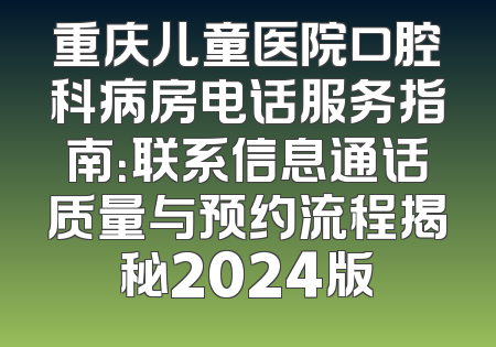 重庆儿童医院口腔科病房电话服务指南：联系信息通话质量与预约流程揭秘2024版