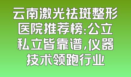 云南激光祛斑整形医院推荐榜：公立私立皆靠谱，仪器技术领跑行业