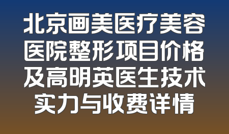 北京画美医疗美容医院整形项目价格及高明英医生技术实力与收费详情