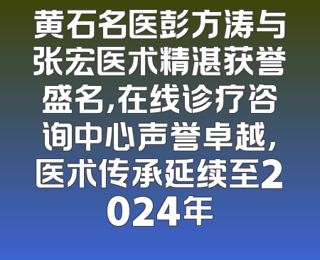 黄石名医彭方涛与张宏医术精湛获誉盛名，在线诊疗咨询中心声誉卓越，医术传承延续至2024年