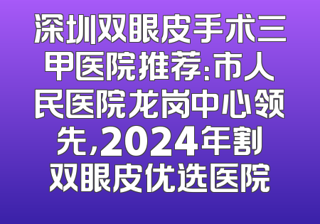 深圳双眼皮手术三甲医院推荐：市人民医院龙岗中心领先，2024年割双眼皮优选医院