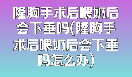 隆胸手术后喂奶后会下垂吗(隆胸手术后喂奶后会下垂吗怎么办)
