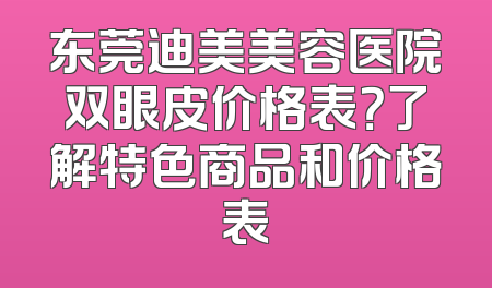 东莞迪美美容医院双眼皮价格表？了解特色商品和价格表