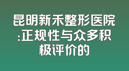 昆明新禾整形医院：正规性与众多积极评价的