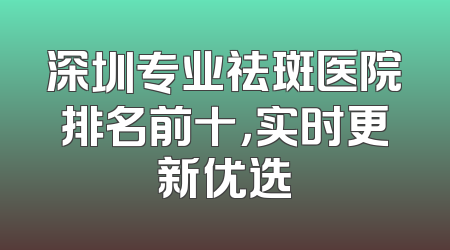 深圳专业祛斑医院排名前十，实时更新优选