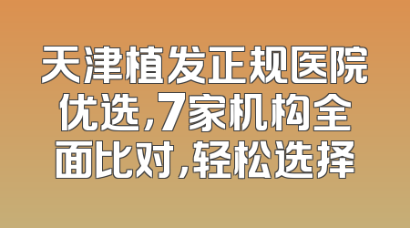 天津植发正规医院优选，7家机构全面比对，轻松选择
