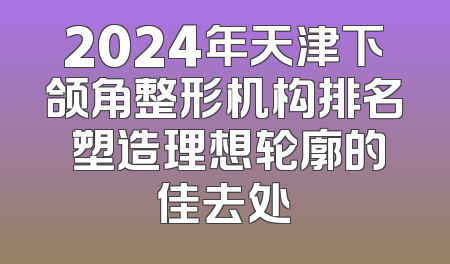 2024年天津下颌角整形机构排名 塑造理想轮廓的佳去处