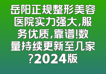 岳阳正规整形美容医院实力强大，服务优质，靠谱！数量持续更新至几家？2024版