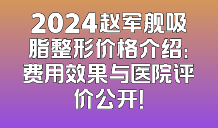 2024赵军舰吸脂整形价格介绍：费用效果与医院评价公开！
