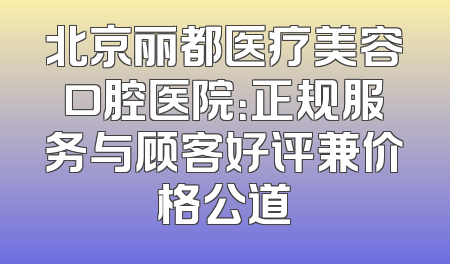 北京丽都医疗美容口腔医院：正规服务与顾客好评兼价格公道