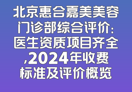 北京惠合嘉美美容门诊部综合评价：医生资质项目齐全，2024年收费标准及评价概览