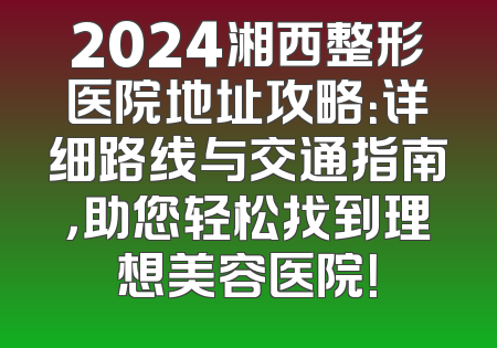 2024湘西整形医院地址攻略：详细路线与交通指南，助您轻松找到理想美容医院！