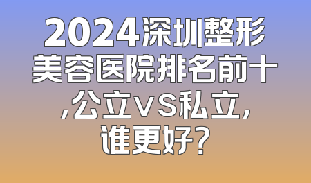 2024深圳整形美容医院排名前十，公立vs私立，谁更好？