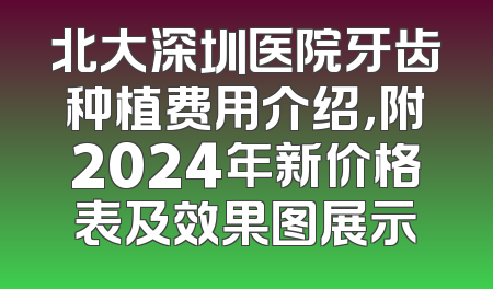 北大深圳医院牙齿种植费用介绍，附2024年新价格表及效果图展示