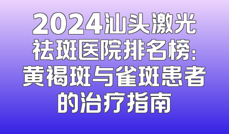 2024汕头激光祛斑医院排名榜：黄褐斑与雀斑患者的治疗指南