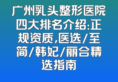 广州乳头整形医院四大排名介绍：正规资质，医选/至简/韩妃/丽合精选指南