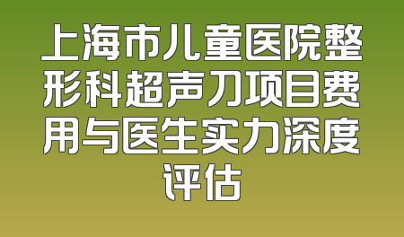 上海市儿童医院整形科超声刀项目费用与医生实力深度评估