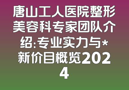 唐山工人医院整形美容科专家团队介绍：专业实力与*新价目概览2024