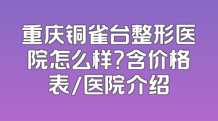 重庆铜雀台整形医院怎么样？含价格表/医院介绍