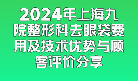 2024年上海九院整形科去眼袋费用及技术优势与顾客评价分享