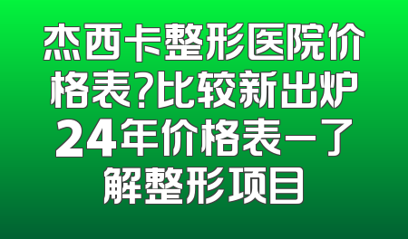 杰西卡整形医院价格表？比较新出炉24年价格表_了解整形项目