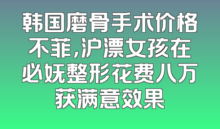 韩国磨骨手术价格不菲，沪漂女孩在必妩整形花费八万获满意效果