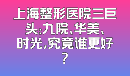 上海整形医院三巨头：九院、华美、时光，究竟谁更好？