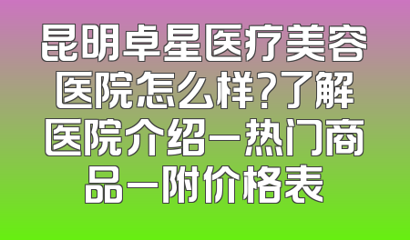 昆明卓星医疗美容医院怎么样？了解医院介绍_热门商品_附价格表