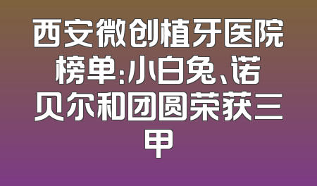 西安微创植牙医院榜单：小白兔、诺贝尔和团圆荣获三甲