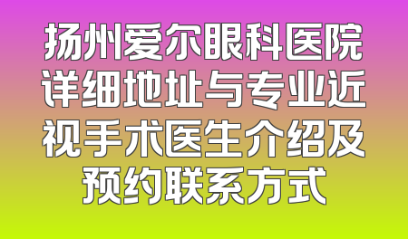 扬州爱尔眼科医院详细地址与专业近视手术医生介绍及预约联系方式